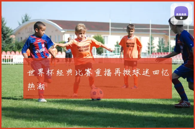 世界杯经典比赛重播再掀球迷回忆热潮