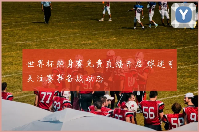 世界杯热身赛免费直播开启 球迷可关注赛事备战动态