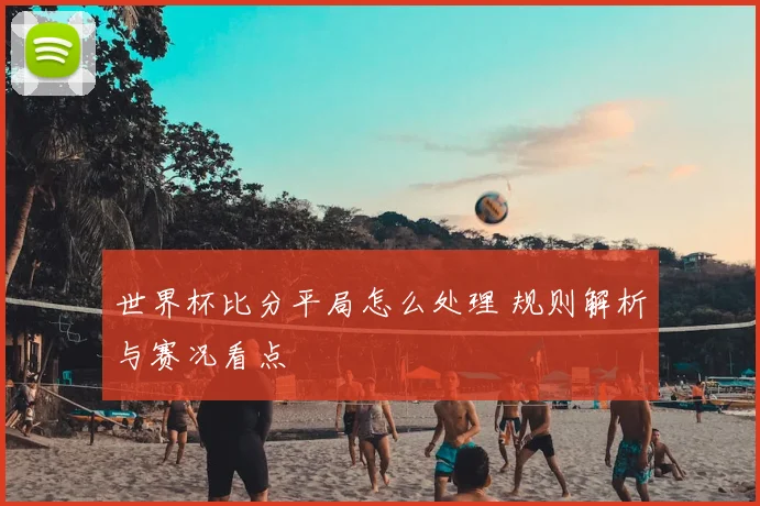 世界杯比分平局怎么处理 规则解析与赛况看点