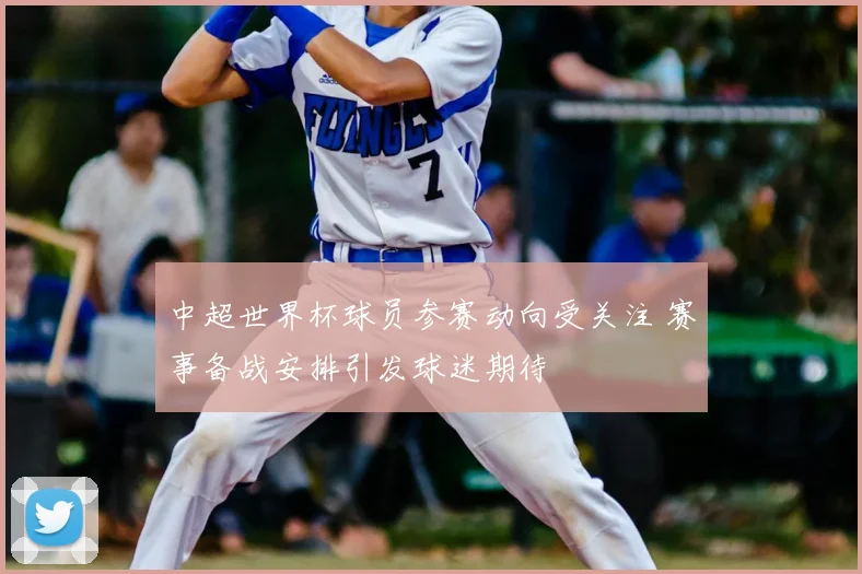 中超世界杯球员参赛动向受关注 赛事备战安排引发球迷期待