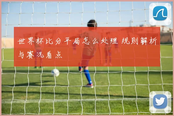 世界杯比分平局怎么处理 规则解析与赛况看点
