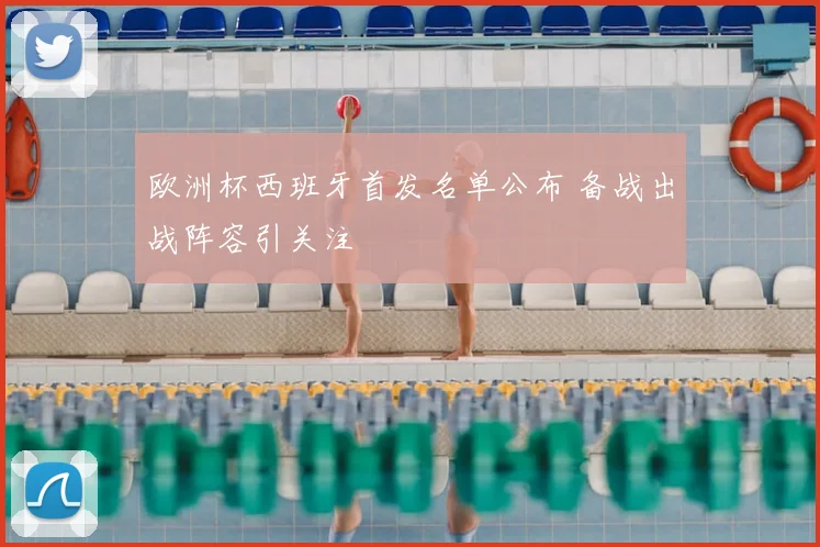 欧洲杯西班牙首发名单公布 备战出战阵容引关注