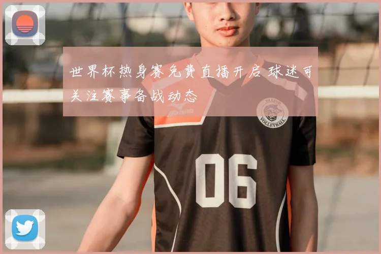 世界杯热身赛免费直播开启 球迷可关注赛事备战动态