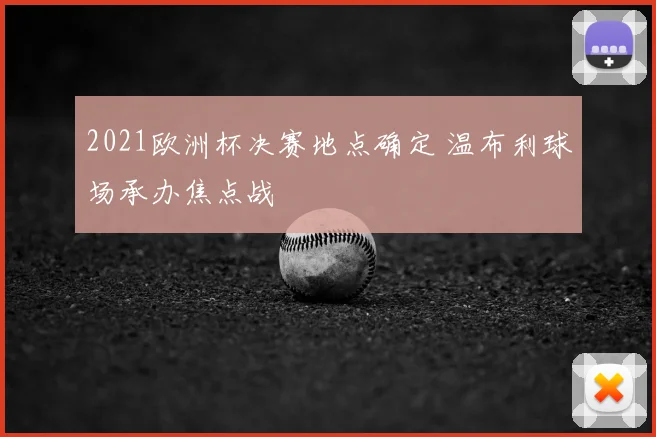 2021欧洲杯决赛地点确定 温布利球场承办焦点战