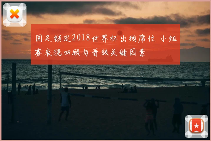 国足锁定2018世界杯出线席位 小组赛表现回顾与晋级关键因素