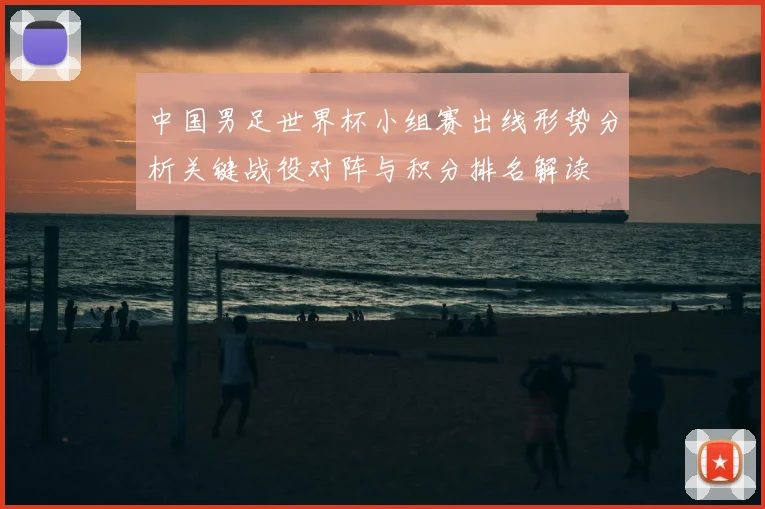 中国男足世界杯小组赛出线形势分析关键战役对阵与积分排名解读