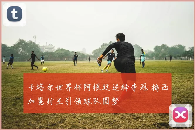 卡塔尔世界杯阿根廷逆转夺冠 梅西加冕封王引领球队圆梦