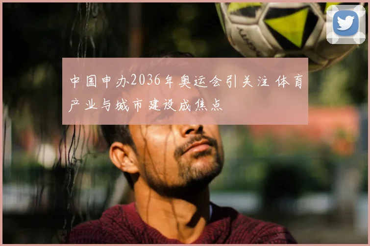 中国申办2036年奥运会引关注 体育产业与城市建设成焦点