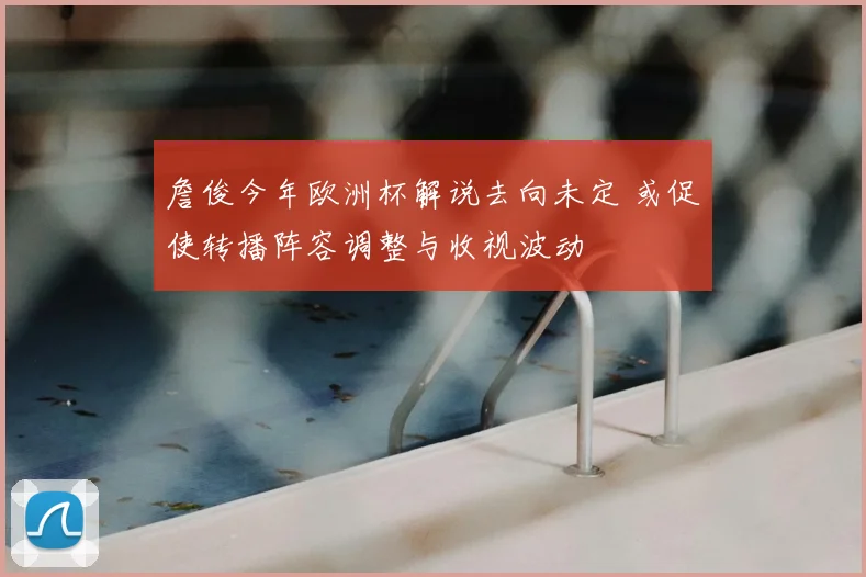 詹俊今年欧洲杯解说去向未定 或促使转播阵容调整与收视波动