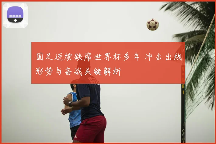国足连续缺席世界杯多年 冲击出线形势与备战关键解析
