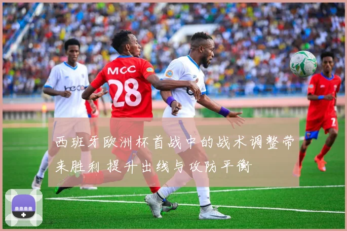 西班牙欧洲杯首战中的战术调整带来胜利 提升出线与攻防平衡