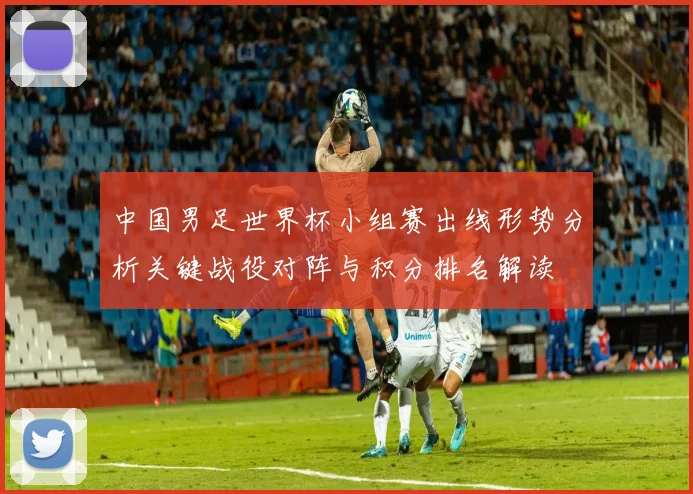 中国男足世界杯小组赛出线形势分析关键战役对阵与积分排名解读