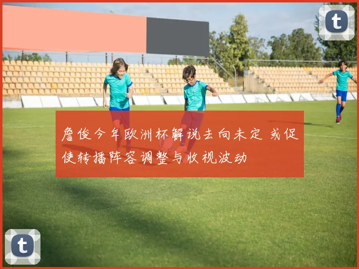 詹俊今年欧洲杯解说去向未定 或促使转播阵容调整与收视波动