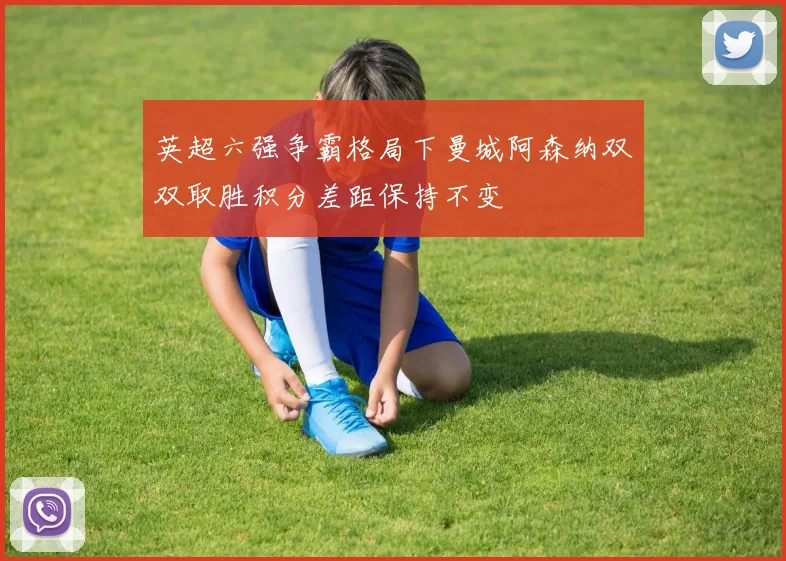 英超六强争霸格局下曼城阿森纳双双取胜积分差距保持不变