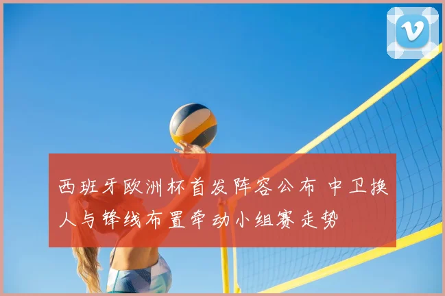 西班牙欧洲杯首发阵容公布 中卫换人与锋线布置牵动小组赛走势