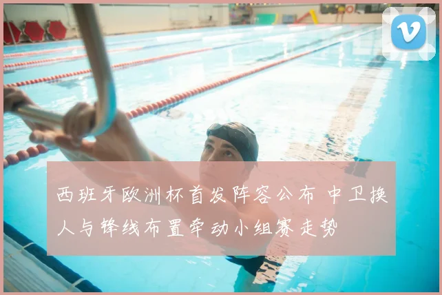 西班牙欧洲杯首发阵容公布 中卫换人与锋线布置牵动小组赛走势