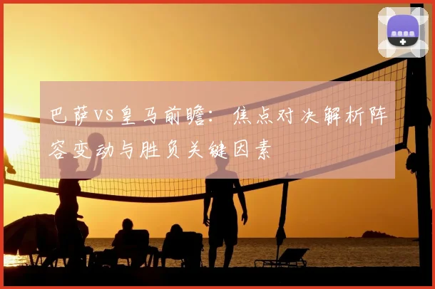 巴萨vs皇马前瞻：焦点对决解析阵容变动与胜负关键因素