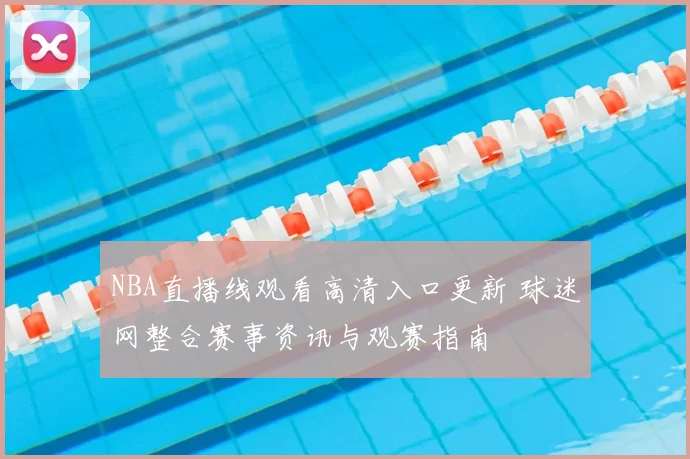 NBA直播线观看高清入口更新 球迷网整合赛事资讯与观赛指南