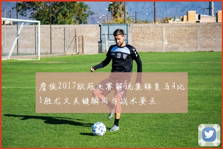 詹俊2017欧冠决赛解说集锦皇马4比1胜尤文关键瞬间与战术要点