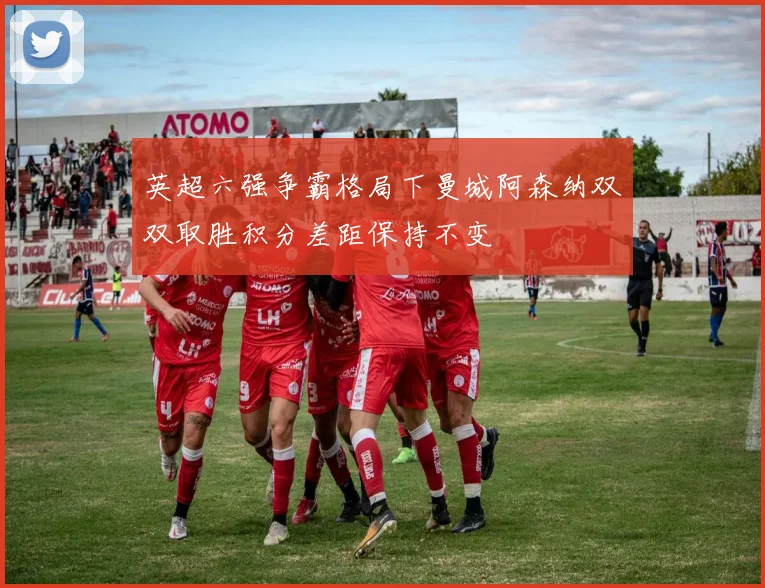 英超六强争霸格局下曼城阿森纳双双取胜积分差距保持不变